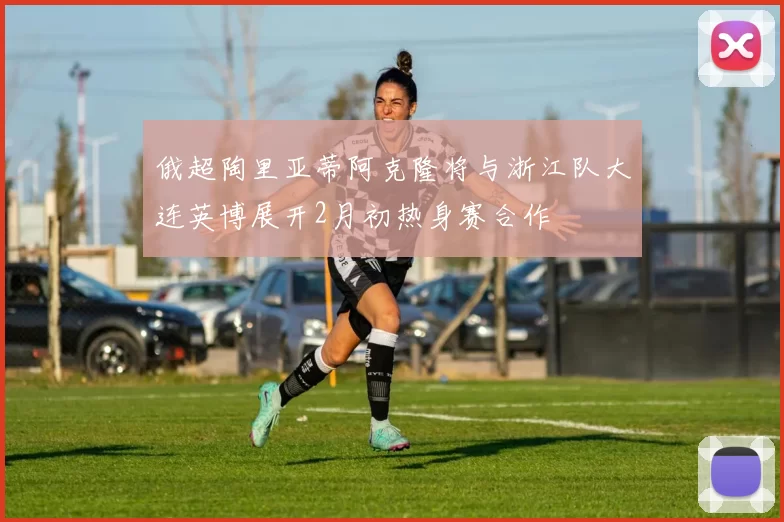 俄超陶里亚蒂阿克隆将与浙江队大连英博展开2月初热身赛合作